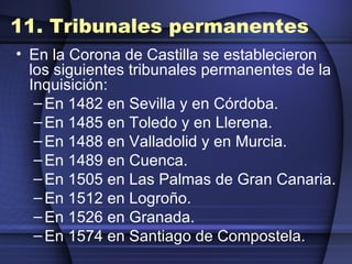 11. Tribunales permanentes En la Corona de Castilla se establecieron los siguientes tribunales permanentes de la Inquisición: En 1482 en Sevilla y en Córdoba.  En 1485 en Toledo y en Llerena.  En 1488 en Valladolid y en Murcia.  En 1489 en Cuenca.  En 1505 en Las Palmas de Gran Canaria.  En 1512 en Logroño.  En 1526 en Granada.  En 1574 en Santiago de Compostela.  