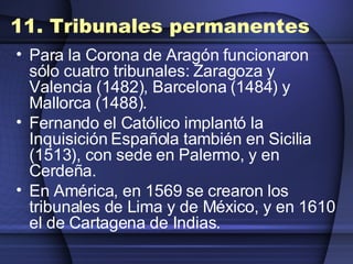 11. Tribunales permanentes Para la Corona de Aragón funcionaron sólo cuatro tribunales: Zaragoza y Valencia (1482), Barcelona (1484) y Mallorca (1488).  Fernando el Católico implantó la Inquisición Española también en Sicilia (1513), con sede en Palermo, y en Cerdeña.  En América, en 1569 se crearon los tribunales de Lima y de México, y en 1610 el de Cartagena de Indias. 