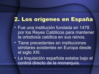 2. Los orígenes en España Fue una institución fundada en 1478 por los Reyes Católicos para mantener la ortodoxia católica en sus reinos. Tiene precedentes en instituciones similares existentes en Europa desde el siglo XIII. La Inquisición española estaba bajo el control directo de la monarquía. 