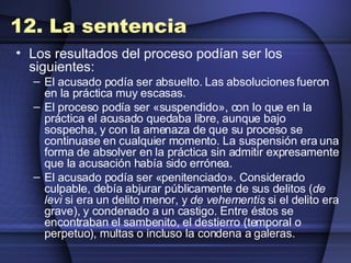 12. La sentencia Los resultados del proceso podían ser los siguientes: El acusado podía ser absuelto. Las absoluciones fueron en la práctica muy escasas.  El proceso podía ser «suspendido», con lo que en la práctica el acusado quedaba libre, aunque bajo sospecha, y con la amenaza de que su proceso se continuase en cualquier momento. La suspensión era una forma de absolver en la práctica sin admitir expresamente que la acusación había sido errónea.  El acusado podía ser «penitenciado». Considerado culpable, debía abjurar públicamente de sus delitos ( de levi  si era un delito menor, y  de vehementis  si el delito era grave), y condenado a un castigo. Entre éstos se encontraban el sambenito, el destierro (temporal o perpetuo), multas o incluso la condena a galeras.  