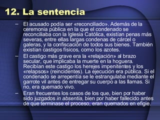 12. La sentencia El acusado podía ser «reconciliado». Además de la ceremonia pública en la que el condenado se reconciliaba con la Iglesia Católica, existían penas más severas, entre ellas largas condenas de cárcel o galeras, y la confiscación de todos sus bienes. También existían castigos físicos, como los azotes.  El castigo más grave era la «relajación» al brazo secular, que implicaba la muerte en la hoguera. Recibían este castigo los herejes impenitentes y los «relapsos» (reincidentes). La ejecución era pública. Si el condenado se arrepentía se le estrangulaba mediante el garrote vil antes de entregar su cuerpo a las llamas. Si no, era quemado vivo.  Eran frecuentes los casos de los que, bien por haber sido juzgados  in absentia , bien por haber fallecido antes de que terminase el proceso, eran quemados en efigie. 