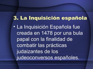 3. La Inquisición española La Inquisición Española fue creada en 1478 por una bula papal con la finalidad de combatir las prácticas judaizantes de los judeoconversos españoles.   