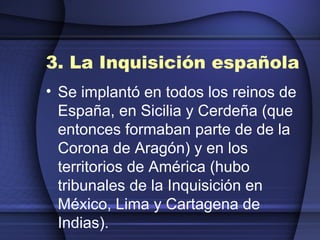 3. La Inquisición española Se implantó en todos los reinos de España, en Sicilia y Cerdeña (que entonces formaban parte de de la Corona de Aragón) y en los territorios de América (hubo tribunales de la Inquisición en México, Lima y Cartagena de Indias). 