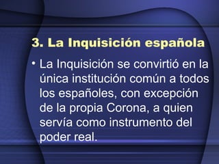 3. La Inquisición española La Inquisición se convirtió en la única institución común a todos los españoles, con excepción de la propia Corona, a quien servía como instrumento del poder real. 