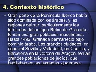 4. Contexto histórico Gran parte de la Península Ibérica había sido dominada por los árabes, y las regiones del sur, particularmente los territorios del antiguo Reino de Granada, tenían una gran población musulmana. Hasta 1492, Granada permaneció bajo dominio árabe. Las grandes ciudades, en especial Sevilla y Valladolid, en Castilla, y Barcelona en la Corona de Aragón, tenían grandes poblaciones de judíos, que habitaban en las llamadas «juderías». 