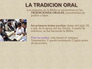 Los orígenes de la Biblia se encuentran en las
TRADICIONES ORALES, transmitidas de
padres a hijos.
los primeros textos escritos, datan del siglo XI,
o sea, de la época del rey David. A partir de
entonces, se fue haciendo la Biblia.
Para los judíos, sólo tienen el Antiguo
Testamento, Y quedó terminada 2 siglos antes
de Jesucristo.
.
 