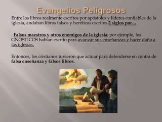 Entre los libros realmente escritos por apóstoles y líderes confiables de la
iglesia, andaban libros falsos y heréticos escritos 2 siglos por…
..Falsos maestros y otros enemigos de la iglesia; por ejemplo, los
GNOSTICOS habían escrito para avanzar sus enseñanzas y hacer daño a
las iglesias.
Entonces, los cristianos tuvieron que actuar para defenderse en contra de
falsa enseñanza y falsos libros.
 