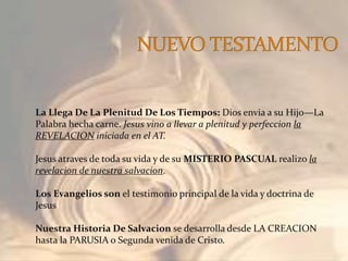 La Llega De La Plenitud De Los Tiempos: Dios envia a su Hijo—La
Palabra hecha carne. Jesus vino a llevar a plenitud y perfeccion la
REVELACION iniciada en el AT.
Jesus atraves de toda su vida y de su MISTERIO PASCUAL realizo la
revelacion de nuestra salvacion.
Los Evangelios son el testimonio principal de la vida y doctrina de
Jesus
Nuestra Historia De Salvacion se desarrolla desde LA CREACION
hasta la PARUSIA o Segunda venida de Cristo.
 