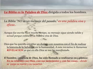 La Biblia es la Palabra de Dios dirigida a todos los hombres.
La Biblia “NO es un mensaje del pasado,” es una palabra viva y
eficaz..
Aunque fue escrita hace mucho tiempo, su mensaje sigue siendo valido y
actual porque contiene La Palabra viva de Dios.
Dios que ha querido entablar un dialogo con nosotros con el fin de realizar
la historia de la Salvacion en la humanidad, A esta iniciativa le llamamos
REVELACION ya que en ella Dios se nos ha manifestado.
El hombre, creatura de Dios, ha sido llamado a realizarse en 3 planos:
En su relacion con Dios, con sus semejantes y con las cosas—donde
se juega su suerte y su vocacion.
 