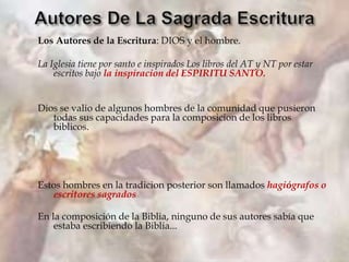 Los Autores de la Escritura: DIOS y el hombre.
La Iglesia tiene por santo e inspirados Los libros del AT y NT por estar
escritos bajo la inspiracion del ESPIRITU SANTO.
Dios se valio de algunos hombres de la comunidad que pusieron
todas sus capacidades para la composicion de los libros
biblicos.
Estos hombres en la tradicion posterior son llamados hagiógrafos o
escritores sagrados
En la composición de la Biblia, ninguno de sus autores sabía que
estaba escribiendo la Biblia...
 