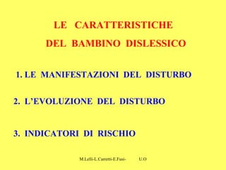 M.Lelli-L.Carretti-E.Fusi- U.O.N.P.I.A-H.S.A-Como-
1. LE MANIFESTAZIONI DEL DISTURBO
2. L’EVOLUZIONE DEL DISTURBO
3. INDICATORI DI RISCHIO
LE CARATTERISTICHE
DEL BAMBINO DISLESSICO
 