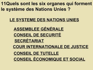 11Quels sont les six organes qui forment le système des Nations Unies ?  LE SYSTEME DES NATIONS UNIES   ASSEMBLEE GÉNÉRALE   CONSEIL DE SECURITÉ   SECRÉTARIAT   COUR INTERNATIONALE DE JUSTICE   CONSEIL DE TUTELLE   CONSEIL ÉCONOMIQUE ET SOCIAL   