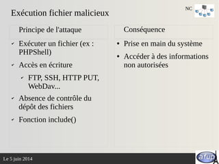 Le 5 juin 2014
✔ Exécuter un fichier (ex :
PHPShell)
✔ Accès en écriture
✔ FTP, SSH, HTTP PUT,
WebDav...
✔ Absence de contrôle du
dépôt des fichiers
✔ Fonction include()
● Prise en main du système
● Accéder à des informations
non autorisées
Principe de l'attaque Conséquence
Exécution fichier malicieux
NC
 
