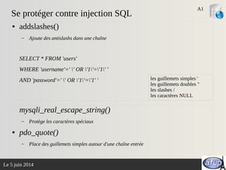 Le 5 juin 2014
Se protéger contre injection SQL
● addslashes()
– Ajoute des antislashs dans une chaîne
SELECT * FROM 'users'
WHERE 'username'=' ' OR '1'='1' '
AND 'password'=' ' OR '1'='1' '
mysqli_real_escape_string()
– Protège les caractères spéciaux
● pdo_quote()
– Place des guillemets simples autour d'une chaîne entrée
A1
les guillemets simples '
les guillemets doubles "
les slashes /
les caractères NULL
 