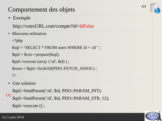 Le 5 juin 2014
Comportement des objets
● Mauvaise utilisation
<?php
$sql = "SELECT * FROM users WHERE id = :id " ;
$qid = $cnx->prepare($sql);
$qid->execute (array (':id', $id) ) ;
$rows = $qid->fecthAll(PDO::FETCH_ASSOC) ;
?>
● Exemple
http://votreURL.com/compte?id=IdFalse
A4
● Une solution
$qid->bindParam(':id', $id, PDO::PARAM_INT);
$qid->bindParam(':id', $id, PDO::PARAM_STR, 12);
$qid->execute () ;
OU
 