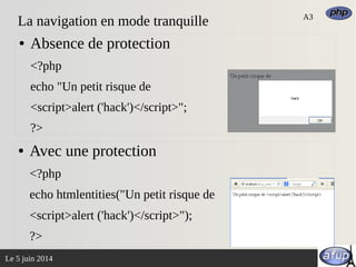 Le 5 juin 2014
La navigation en mode tranquille
● Absence de protection
<?php
echo "Un petit risque de
<script>alert ('hack')</script>";
?>
● Avec une protection
<?php
echo htmlentities("Un petit risque de
<script>alert ('hack')</script>");
?>
A3
 