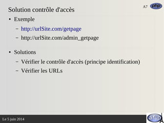 Le 5 juin 2014
Solution contrôle d'accès
● Exemple
– http://urlSite.com/getpage
– http://urlSite.com/admin_getpage
● Solutions
– Vérifier le contrôle d'accès (principe identification)
– Vérifier les URLs
A7
 