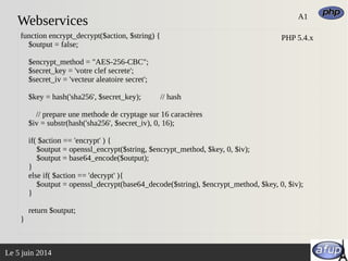 Le 5 juin 2014
Webservices A1
function encrypt_decrypt($action, $string) {
$output = false;
$encrypt_method = "AES-256-CBC";
$secret_key = 'votre clef secrete';
$secret_iv = 'vecteur aleatoire secret';
$key = hash('sha256', $secret_key); // hash
// prepare une methode de cryptage sur 16 caractères
$iv = substr(hash('sha256', $secret_iv), 0, 16);
if( $action == 'encrypt' ) {
$output = openssl_encrypt($string, $encrypt_method, $key, 0, $iv);
$output = base64_encode($output);
}
else if( $action == 'decrypt' ){
$output = openssl_decrypt(base64_decode($string), $encrypt_method, $key, 0, $iv);
}
return $output;
}
PHP 5.4.x
 