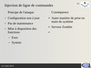 Le 5 juin 2014
✔ Configuration non à jour
✔ Pas de maintenance
✔ Mise à disposition des
fonctions
✔ Exec
✔ System
● Autre manière de prise en
main du système
● Serveur Zombie
●
Principe de l'attaque Conséquence
Injection de ligne de commandes
A1
 