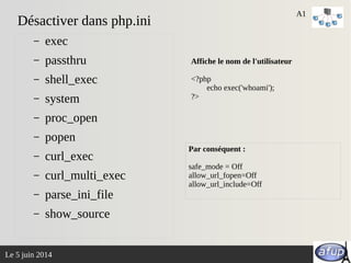 Le 5 juin 2014
Désactiver dans php.ini
– exec
– passthru
– shell_exec
– system
– proc_open
– popen
– curl_exec
– curl_multi_exec
– parse_ini_file
– show_source
A1
Affiche le nom de l'utilisateur
<?php
echo exec('whoami');
?>
Par conséquent :
safe_mode = Off
allow_url_fopen=Off
allow_url_include=Off
 