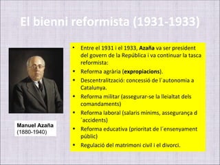 El bienni reformista (1931-1933)
               •   Entre el 1931 i el 1933, Azaña va ser president
                   del govern de la República i va continuar la tasca
                   reformista:
               •   Reforma agrària (expropiacions).
               •   Descentralització: concessió de l´autonomia a
                   Catalunya.
               •   Reforma militar (assegurar-se la lleialtat dels
                   comandaments)
               •   Reforma laboral (salaris mínims, assegurança d
                   ´accidents)
Manuel Azaña
               •   Reforma educativa (prioritat de l´ensenyament
(1880-1940)
                   públic)
               •   Regulació del matrimoni civil i el divorci.
 