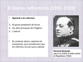 El bienni reformista (1931-1933)
•   Oposició a les reformes:

3. Els grans propietaris de terres
4. Les altes jerarquies de l´Església
5. L´exèrcit



•   Els sindicats obrers, sobretot els
    anarquistes, que consideraven que
    les reformes no eren prou radicals.
                                          General Sanjurjo,
                                          cap d´un intent d´estat contra
                                          la República (1932)
 