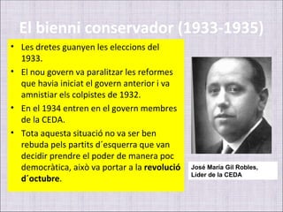 El bienni conservador (1933-1935)
• Les dretes guanyen les eleccions del
  1933.
• El nou govern va paralitzar les reformes
  que havia iniciat el govern anterior i va
  amnistiar els colpistes de 1932.
• En el 1934 entren en el govern membres
  de la CEDA.
• Tota aquesta situació no va ser ben
  rebuda pels partits d´esquerra que van
  decidir prendre el poder de manera poc
  democràtica, això va portar a la revolució   José María Gil Robles,
                                               Líder de la CEDA
  d´octubre.
 