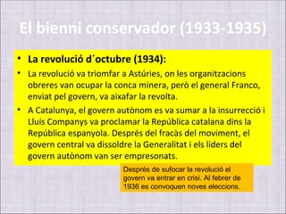 El bienni conservador (1933-1935)
• La revolució d´octubre (1934):
• La revolució va triomfar a Astúries, on les organitzacions
  obreres van ocupar la conca minera, però el general Franco,
  enviat pel govern, va aixafar la revolta.
• A Catalunya, el govern autònom es va sumar a la insurrecció i
  Lluís Companys va proclamar la República catalana dins la
  República espanyola. Després del fracàs del moviment, el
  govern central va dissoldre la Generalitat i els líders del
  govern autònom van ser empresonats.
                          Després de sufocar la revolució el
                          govern va entrar en crisi. Al febrer de
                          1936 es convoquen noves eleccions.
 