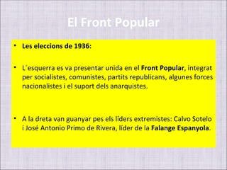 El Front Popular
• Les eleccions de 1936:

• L´esquerra es va presentar unida en el Front Popular, integrat
  per socialistes, comunistes, partits republicans, algunes forces
  nacionalistes i el suport dels anarquistes.



• A la dreta van guanyar pes els líders extremistes: Calvo Sotelo
  i José Antonio Primo de Rivera, líder de la Falange Espanyola.
 