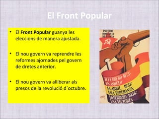 El Front Popular
• El Front Popular guanya les
  eleccions de manera ajustada.

• El nou govern va reprendre les
  reformes ajornades pel govern
  de dretes anterior.

• El nou govern va alliberar als
  presos de la revolució d´octubre.
 