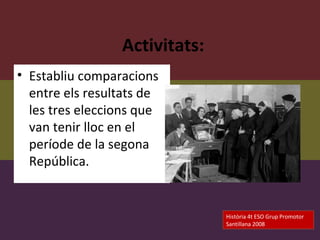 Activitats:
• Establiu comparacions
  entre els resultats de
  les tres eleccions que
  van tenir lloc en el
  període de la segona
  República.


                               Història 4t ESO Grup Promotor
                               Santillana 2008
 