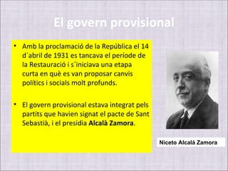 El govern provisional
• Amb la proclamació de la República el 14
  d´abril de 1931 es tancava el període de
  la Restauració i s´iniciava una etapa
  curta en què es van proposar canvis
  polítics i socials molt profunds.

• El govern provisional estava integrat pels
  partits que havien signat el pacte de Sant
  Sebastià, i el presidia Alcalà Zamora.

                                               Niceto Alcalá Zamora
 