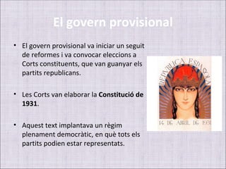 El govern provisional
• El govern provisional va iniciar un seguit
  de reformes i va convocar eleccions a
  Corts constituents, que van guanyar els
  partits republicans.

• Les Corts van elaborar la Constitució de
  1931.

• Aquest text implantava un règim
  plenament democràtic, en què tots els
  partits podien estar representats.
 