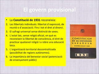 El govern provisional
• La Constitució de 1931 reconeixia:
2. Les llibertats individuals: llibertat d´expressió, de
   reunió o d´associació. Fins i tot el dret al divorci.
3. El sufragi universal sense distinció de sexes.
4. L´estat laic, sense religió oficial, en què es
   reconeixen la llibertat de consciència, el dret de
   practicar qualsevol religió i a rebre una educació
   laica.
5. L´organització territorial descentralitzada
   (possibilitat de regions autònomes).
6. La importància del benestar social (potenciació
   de ensenyament públic)
 