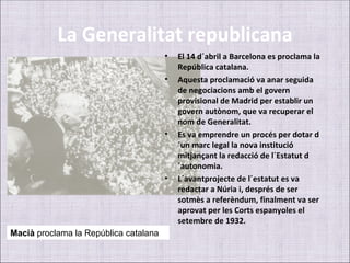 La Generalitat republicana
                                       •   El 14 d´abril a Barcelona es proclama la
                                           República catalana.
                                       •   Aquesta proclamació va anar seguida
                                           de negociacions amb el govern
                                           provisional de Madrid per establir un
                                           govern autònom, que va recuperar el
                                           nom de Generalitat.
                                       •   Es va emprendre un procés per dotar d
                                           ´un marc legal la nova institució
                                           mitjançant la redacció de l´Estatut d
                                           ´autonomia.
                                       •   L´avantprojecte de l´estatut es va
                                           redactar a Núria i, després de ser
                                           sotmès a referèndum, finalment va ser
                                           aprovat per les Corts espanyoles el
                                           setembre de 1932.
Macià proclama la República catalana
 
