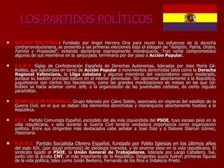 LOS PARTIDOS POLÍTICOS ACCIÓN NACIONAL :  Fundado por Ángel Herrera Oria para reunir los esfuerzos de la derecha  contrarrevolucionaria,  se presentó a las primeras elecciones bajo el eslogan de " Religión, Patria, Orden, Familia y Propiedad" , evitando declararse expresamente monárquicos. Tras verse comprometidos algunos de sus miembros en la  sanjurjada , terminaría por dar paso a  Acción Popular. C.E.D.A.   Siglas de Confederación Española de Derechas Autónomas, lideradas por Jose María Gil-Robles, que aglutinaba en torno de  Acción Popular  a movimientos derechistas tales como la  Derecha Regional Valenciana,  la  Lliga catalana  y algunos miembros del nacionalismo vasco moderado, aunque su bastión principal estuvo en el interior peninsular. Sin oponerse abiertamente a la República, juguetearon con ciertos tics fascistoides, como las grandes movilizaciones de masas en las que Gil-Robles se hacía aclamar como  Jefe , o la organización de las juventudes cedistas, de cierto regusto paramilitar. RENOVACIÓN ESPAÑOLA . Grupo liderado por Calvo Sotelo, asesinado en vísperas del estallido de la Guerra Civil, en el que se daban cita elementos derechistas y monárquicos abiertamente hostiles a la República. P.C.E.   Partido Comunista Español, escindido del ala más izquierdista del  PSOE,  tuvo escaso peso en la vida republicana, y sólo durante la Guerra Civil tendría verdadera importancia como organización política. Entre sus dirigentes más destacados cabe señalar a José Díaz y a Dolores Ibárruri Gómez,  Pasionaria. P.S.O.E.   Partido Socialista Obrero Español, fundado por Pablo Iglesias en los últimos años  del siglo XIX, (por aquel entonces) de ideología marxista, y de enorme peso en la vida republicana. El sindicato ligado al  PSOE , la  Unión General de Trabajadores , liderada por Largo Caballero, fue, junto con la ácrata  CNT , el más importante de la República. Dirigentes suyos fueron primeras figuras de la vida política, tales como Julián Besteiro, Fernando de los Ríos e Indalecio Prieto. 