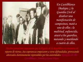 Muchos jornaleron supusieron que la llegada de la República era sinónimo de   reparto de tierras. Sus esperanzas empezaron a verse defraudadas, provocando altercados durísimamente reprendidos por las autoridades.   Ejemplos de ello, Castilblanco, Arnedo y Casas Viejas. En Castilblanco (Badajoz ), la Guardia Civil al disolver una manifestación de campesinos, mató a uno de ellos ; la multitud, enfurecida, atacó a los guardias, matando y mutilando a cuatro de ellos. 