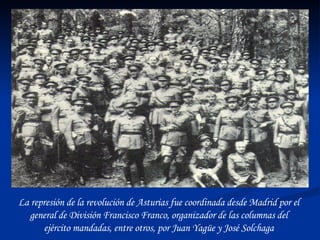 La represión de la revolución de Asturias fue coordinada desde Madrid por el general de División Francisco Franco, organizador de las columnas del ejército mandadas, entre otros, por Juan Yagüe y José Solchaga 