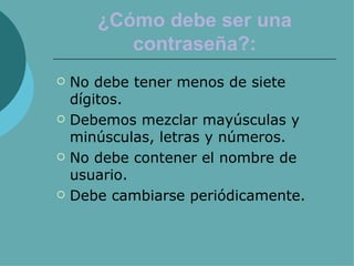¿Cómo debe ser una contraseña?: No debe tener menos de siete dígitos. Debemos mezclar mayúsculas y minúsculas, letras y números. No debe contener el nombre de usuario. Debe cambiarse periódicamente. 