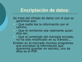 Encriptación de datos: Se trata del cifrado de datos con el que se garantiza que: - Que nadie lea la información por el camino. - Que el remitente sea realmente quien dice ser. - Que el contenido del mensaje enviado, no ha sido modificado en su tránsito... Existen en el mercado muchos programas que encriptan la información que queremos guardar en secreto, uno de ellos es el PGP. 