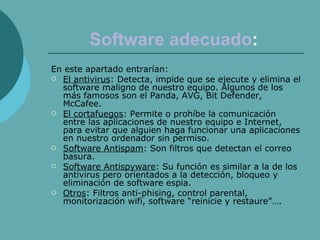 Software   adecuado :   En este apartado entrarían: El antivirus : Detecta, impide que se ejecute y elimina el software maligno de nuestro equipo. Algunos de los más famosos son el Panda, AVG, Bit Defender, McCafee. El cortafuegos : Permite o prohíbe la comunicación entre las aplicaciones de nuestro equipo e Internet, para evitar que alguien haga funcionar una aplicaciones en nuestro ordenador sin permiso. Software Antispam : Son filtros que detectan el correo basura. Software Antispyware : Su función es similar a la de los antivirus pero orientados a la detección, bloqueo y eliminación de software espia. Otros : Filtros anti-phising, control parental, monitorización wifi, software “reinicie y restaure”…. 
