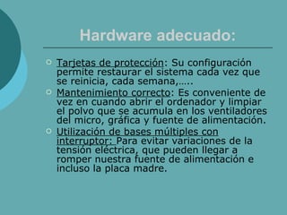 Hardware adecuado: Tarjetas de protección : Su configuración permite restaurar el sistema cada vez que se reinicia, cada semana,….. Mantenimiento correcto : Es conveniente de vez en cuando abrir el ordenador y limpiar el polvo que se acumula en los ventiladores del micro, gráfica y fuente de alimentación. Utilización de bases múltiples con interruptor:  Para evitar variaciones de la tensión eléctrica, que pueden llegar a romper nuestra fuente de alimentación e incluso la placa madre. 