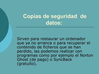 Copias de seguridad  de datos:   Sirven para restaurar un ordenador que ya no arranca o para recuperar el contenido de ficheros que se han perdido, las podemos realizar con programas como por ejemplo el Norton Ghost (de pago) o SyncBack (gratuito). 