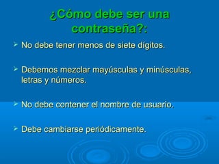 ¿Cómo debe ser una¿Cómo debe ser una
contraseña?:contraseña?:
 No debe tener menos de siete dígitos.No debe tener menos de siete dígitos.
 Debemos mezclar mayúsculas y minúsculas,Debemos mezclar mayúsculas y minúsculas,
letras y números.letras y números.
 No debe contener el nombre de usuario.No debe contener el nombre de usuario.
 Debe cambiarse periódicamente.Debe cambiarse periódicamente.
 