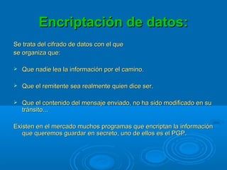 Encriptación de datos:Encriptación de datos:
Se trata del cifrado de datos con el queSe trata del cifrado de datos con el que
se organiza que:se organiza que:
 Que nadie lea la información por el camino.Que nadie lea la información por el camino.
 Que el remitente sea realmente quien dice ser.Que el remitente sea realmente quien dice ser.
 Que el contenido del mensaje enviado, no ha sido modificado en suQue el contenido del mensaje enviado, no ha sido modificado en su
tránsito...tránsito...
Existen en el mercado muchos programas que encriptan la informaciónExisten en el mercado muchos programas que encriptan la información
que queremos guardar en secreto, uno de ellos es el PGP.que queremos guardar en secreto, uno de ellos es el PGP.
 
