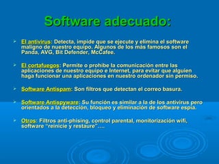 Software adecuado:Software adecuado:
 El antivirusEl antivirus:: Detecta, impide que se ejecute y elimina el softwareDetecta, impide que se ejecute y elimina el software
maligno de nuestro equipo. Algunos de los más famosos son elmaligno de nuestro equipo. Algunos de los más famosos son el
Panda, AVG, Bit Defender, McCafee.Panda, AVG, Bit Defender, McCafee.
 El cortafuegosEl cortafuegos: Permite o prohíbe la comunicación entre las: Permite o prohíbe la comunicación entre las
aplicaciones de nuestro equipo e Internet, para evitar que alguienaplicaciones de nuestro equipo e Internet, para evitar que alguien
haga funcionar una aplicaciones en nuestro ordenador sin permiso.haga funcionar una aplicaciones en nuestro ordenador sin permiso.
 Software AntispamSoftware Antispam:: Son filtros que detectan el correo basura.Son filtros que detectan el correo basura.
 Software AntispywareSoftware Antispyware:: Su función es similar a la de los antivirus peroSu función es similar a la de los antivirus pero
orientados a la detección, bloqueo y eliminación de software espía.orientados a la detección, bloqueo y eliminación de software espía.
 OtrosOtros:: Filtros anti-phising, control parental, monitorización wifi,Filtros anti-phising, control parental, monitorización wifi,
software “reinicie y restaure”….software “reinicie y restaure”….
 
