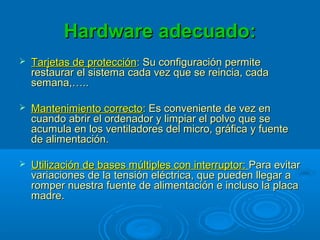Hardware adecuado:Hardware adecuado:
 Tarjetas de protecciónTarjetas de protección:: Su configuración permiteSu configuración permite
restaurar el sistema cada vez que se reincia, cadarestaurar el sistema cada vez que se reincia, cada
semana,…..semana,…..
 Mantenimiento correctoMantenimiento correcto:: Es conveniente de vez enEs conveniente de vez en
cuando abrir el ordenador y limpiar el polvo que secuando abrir el ordenador y limpiar el polvo que se
acumula en los ventiladores del micro, gráfica y fuenteacumula en los ventiladores del micro, gráfica y fuente
de alimentación.de alimentación.
 Utilización de bases múltiples con interruptor:Utilización de bases múltiples con interruptor: Para evitarPara evitar
variaciones de la tensión eléctrica, que pueden llegar avariaciones de la tensión eléctrica, que pueden llegar a
romper nuestra fuente de alimentación e incluso la placaromper nuestra fuente de alimentación e incluso la placa
madre.madre.
 