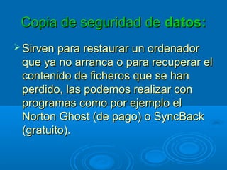 Copia de seguridad deCopia de seguridad de datos:datos:
 Sirven para restaurar un ordenadorSirven para restaurar un ordenador
que ya no arranca o para recuperar elque ya no arranca o para recuperar el
contenido de ficheros que se hancontenido de ficheros que se han
perdido, las podemos realizar conperdido, las podemos realizar con
programas como por ejemplo elprogramas como por ejemplo el
Norton Ghost (de pago) o SyncBackNorton Ghost (de pago) o SyncBack
(gratuito).(gratuito).
 