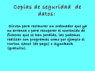 Copias de seguridad deCopias de seguridad de
datos:datos:
Sirven para restaurar un ordenador que yaSirven para restaurar un ordenador que ya
no arranca o para recuperar el contenido deno arranca o para recuperar el contenido de
ficheros que se han perdido, las podemosficheros que se han perdido, las podemos
realizar con programas como por ejemplo elrealizar con programas como por ejemplo el
Norton Ghost (de pago) o SyncBackNorton Ghost (de pago) o SyncBack
(gratuito).(gratuito).
 