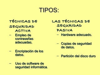 TIPOS:TIPOS:
TÉCNICAS DETÉCNICAS DE
SEGURIDADSEGURIDAD
ACTIVAACTIVA
– Empleo deEmpleo de
contraseñascontraseñas
adecuadas.adecuadas.
– Encriptación de losEncriptación de los
datos.datos.
– Uso de software deUso de software de
seguridad informáticaseguridad informática..
LAS TÉCNICAS DELAS TÉCNICAS DE
SEGURIDADSEGURIDAD
PASIVAPASIVA
– Hardware adecuado.Hardware adecuado.
– Copias de seguridadCopias de seguridad
de datos.de datos.
– Partición del disco duroPartición del disco duro
 